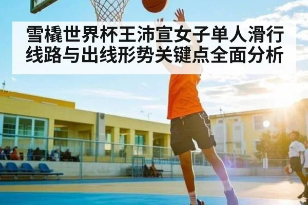 雪橇世界杯王沛宣女子单人滑行线路与出线形势关键点全面分析