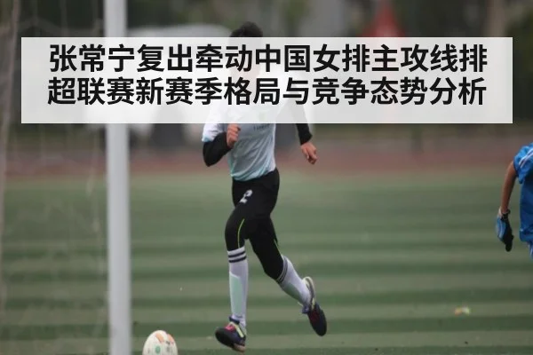 张常宁复出牵动中国女排主攻线排超联赛新赛季格局与竞争态势分析