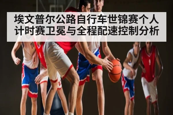 埃文普尔公路自行车世锦赛个人计时赛卫冕与全程配速控制分析 - c7c7.vip，c7c7.app